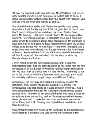 "If ever my husband and I can help you, Miss Wickham (but we are
poor people), if ever we can help you, we will be glad to do so. I
know you are angry with me now, but your anger won't remain, you
will see who are your true friends by-and-by."
She closed the door softly, and I heard her gentle steps going
downstairs. I will frankly say that I did not go to bed for some time,
that I paced indignantly up and down my room. I hated Jane, I
hated Mr. Fanning, I still more cordially hated Mr. Randolph at that
moment. Mr. Fanning must go, Mr. Randolph must go. I could not
allow myself to be spoken about. How intolerable of Mr. Randolph to
have come as he had done, to have forced himself upon us, to have
invited us to go out with him, to have——and then I stopped, and a
great lump rose in my throat, and I burst into tears, for in my heart
of hearts I knew well that I did not think what he did intolerable at
all, that I respected him, and—but I did not dare to allow my
thoughts to go any further.
I even hated myself for being good-looking, until I suddenly
remembered that I had the same features as my father had. He had
conquered in all the battles in which he had borne part through his
life. My face must be a good one if it was like his. I would try to live
up to the character which my face seemed to express, and I would
immediately endeavour to get things on a different footing.
Accordingly, the next day at breakfast I studiously avoided Mr.
Randolph, and I equally studiously avoided Mr. Fanning. The
consequence was that, being as it were between two fires, I had a
most uncomfortable time, for Mr. Randolph showed me by certain
glances which he threw in my direction that he was most anxious to
consult me about something, and Mr. Fanning seemed to intercept
these glances, and to make his own most unpleasant comments
about them; and if Mr. Fanning intercepted them, so did Mrs. and
Miss Armstrong.
Miss Armstrong had now given up Mr. Randolph as almost hopeless
with regard to a flirtation, and was turning her attention in the
 