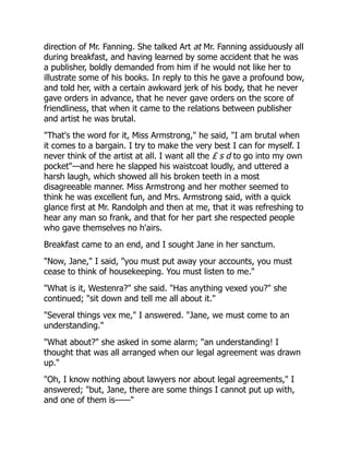 direction of Mr. Fanning. She talked Art at Mr. Fanning assiduously all
during breakfast, and having learned by some accident that he was
a publisher, boldly demanded from him if he would not like her to
illustrate some of his books. In reply to this he gave a profound bow,
and told her, with a certain awkward jerk of his body, that he never
gave orders in advance, that he never gave orders on the score of
friendliness, that when it came to the relations between publisher
and artist he was brutal.
"That's the word for it, Miss Armstrong," he said, "I am brutal when
it comes to a bargain. I try to make the very best I can for myself. I
never think of the artist at all. I want all the £ s d to go into my own
pocket"—and here he slapped his waistcoat loudly, and uttered a
harsh laugh, which showed all his broken teeth in a most
disagreeable manner. Miss Armstrong and her mother seemed to
think he was excellent fun, and Mrs. Armstrong said, with a quick
glance first at Mr. Randolph and then at me, that it was refreshing to
hear any man so frank, and that for her part she respected people
who gave themselves no h'airs.
Breakfast came to an end, and I sought Jane in her sanctum.
"Now, Jane," I said, "you must put away your accounts, you must
cease to think of housekeeping. You must listen to me."
"What is it, Westenra?" she said. "Has anything vexed you?" she
continued; "sit down and tell me all about it."
"Several things vex me," I answered. "Jane, we must come to an
understanding."
"What about?" she asked in some alarm; "an understanding! I
thought that was all arranged when our legal agreement was drawn
up."
"Oh, I know nothing about lawyers nor about legal agreements," I
answered; "but, Jane, there are some things I cannot put up with,
and one of them is——"
 