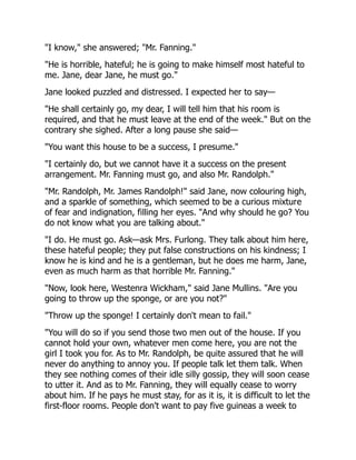 "I know," she answered; "Mr. Fanning."
"He is horrible, hateful; he is going to make himself most hateful to
me. Jane, dear Jane, he must go."
Jane looked puzzled and distressed. I expected her to say—
"He shall certainly go, my dear, I will tell him that his room is
required, and that he must leave at the end of the week." But on the
contrary she sighed. After a long pause she said—
"You want this house to be a success, I presume."
"I certainly do, but we cannot have it a success on the present
arrangement. Mr. Fanning must go, and also Mr. Randolph."
"Mr. Randolph, Mr. James Randolph!" said Jane, now colouring high,
and a sparkle of something, which seemed to be a curious mixture
of fear and indignation, filling her eyes. "And why should he go? You
do not know what you are talking about."
"I do. He must go. Ask—ask Mrs. Furlong. They talk about him here,
these hateful people; they put false constructions on his kindness; I
know he is kind and he is a gentleman, but he does me harm, Jane,
even as much harm as that horrible Mr. Fanning."
"Now, look here, Westenra Wickham," said Jane Mullins. "Are you
going to throw up the sponge, or are you not?"
"Throw up the sponge! I certainly don't mean to fail."
"You will do so if you send those two men out of the house. If you
cannot hold your own, whatever men come here, you are not the
girl I took you for. As to Mr. Randolph, be quite assured that he will
never do anything to annoy you. If people talk let them talk. When
they see nothing comes of their idle silly gossip, they will soon cease
to utter it. And as to Mr. Fanning, they will equally cease to worry
about him. If he pays he must stay, for as it is, it is difficult to let the
first-floor rooms. People don't want to pay five guineas a week to
 