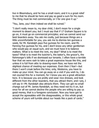 live in Bloomsbury, and he has a small room; and it is a great relief
to me that he should be here and pay so good a sum for his room.
The thing must be met commercially, or I for one give it up."
"You, Jane, you! then indeed we shall be ruined."
"I don't really mean to, my dear child, I don't mean for a single
moment to desert you; but I must say that if 17 Graham Square is to
go on, it must go on commercial principles; and we cannot send our
best boarders away. You ask me coolly, just because things are a
little uncomfortable for you, you ask me to dismiss ten guineas a
week, for Mr. Randolph pays five guineas for his room, and Mr.
Fanning five guineas for his, and I don't know any other gentleman
who would pay an equal sum, and we must have it to balance
matters. What is to meet the rent, my dear? What is to meet the
taxes? What is to meet the butcher's, the baker's, the grocer's, the
fishmonger's bills if we dismissed our tenants. I often have a terrible
fear that we were rash to take a great expensive house like this, and
unless it is full from attic to drawing-room floor, we have not the
slightest chance of meeting our expenses. Even then I fear!—but
there I won't croak before the time; only, Westenra, you have to
make up your mind. You can go away on a visit if you wish to, I do
not counsel this for a moment, for I know you are a great attraction
here. It is because you are pretty and wear nice dresses, and look
different from the other boarders, that you attract them; and—yes, I
will say it—Mr. Randolph also attracts them. They can get no small
change out of Mr. James Randolph, so they need not try it on, but
once for all we cannot decline the people who are willing to pay us
good money, that is a foregone conclusion. Now you have got to
accept the agreeables with the disagreeables, or this whole great
scheme of yours will tumble about our heads like a pack of cards."
 