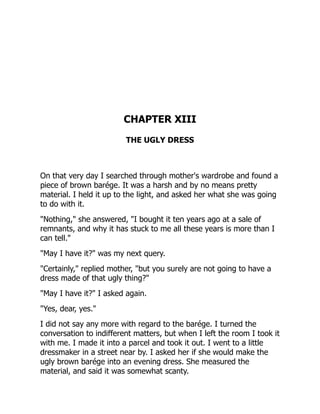 CHAPTER XIII
THE UGLY DRESS
On that very day I searched through mother's wardrobe and found a
piece of brown barége. It was a harsh and by no means pretty
material. I held it up to the light, and asked her what she was going
to do with it.
"Nothing," she answered, "I bought it ten years ago at a sale of
remnants, and why it has stuck to me all these years is more than I
can tell."
"May I have it?" was my next query.
"Certainly," replied mother, "but you surely are not going to have a
dress made of that ugly thing?"
"May I have it?" I asked again.
"Yes, dear, yes."
I did not say any more with regard to the barége. I turned the
conversation to indifferent matters, but when I left the room I took it
with me. I made it into a parcel and took it out. I went to a little
dressmaker in a street near by. I asked her if she would make the
ugly brown barége into an evening dress. She measured the
material, and said it was somewhat scanty.
 