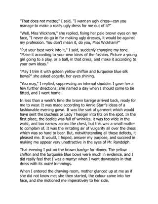 "That does not matter," I said, "I want an ugly dress—can you
manage to make a really ugly dress for me out of it?"
"Well, Miss Wickham," she replied, fixing her pale brown eyes on my
face, "I never do go in for making ugly dresses, it would be against
my profession. You don't mean it, do you, Miss Wickham?"
"Put your best work into it," I said, suddenly changing my tone.
"Make it according to your own ideas of the fashion. Picture a young
girl going to a play, or a ball, in that dress, and make it according to
your own ideas."
"May I trim it with golden yellow chiffon and turquoise blue silk
bows?" she asked eagerly, her eyes shining.
"You may," I replied, suppressing an internal shudder. I gave her a
few further directions; she named a day when I should come to be
fitted, and I went home.
In less than a week's time the brown barége arrived back, ready for
me to wear. It was made according to Annie Starr's ideas of a
fashionable evening gown. It was the sort of garment which would
have sent the Duchess or Lady Thesiger into fits on the spot. In the
first place, the bodice was full of wrinkles, it was too wide in the
waist, and too narrow across the chest, but this was a small matter
to complain of. It was the irritating air of vulgarity all over the dress
which was so hard to bear. But, notwithstanding all these defects, it
pleased me. It would, I hoped, answer my purpose, and succeed in
making me appear very unattractive in the eyes of Mr. Randolph.
That evening I put on the brown barége for dinner. The yellow
chiffon and the turquoise blue bows were much in evidence, and I
did really feel that I was a martyr when I went downstairs in that
dress with its outré trimmings.
When I entered the drawing-room, mother glanced up at me as if
she did not know me; she then started, the colour came into her
face, and she motioned me imperatively to her side.
 