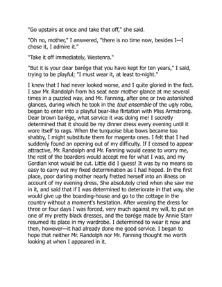 "Go upstairs at once and take that off," she said.
"Oh no, mother," I answered, "there is no time now, besides I—I
chose it, I admire it."
"Take it off immediately, Westenra."
"But it is your dear barége that you have kept for ten years," I said,
trying to be playful; "I must wear it, at least to-night."
I knew that I had never looked worse, and I quite gloried in the fact.
I saw Mr. Randolph from his seat near mother glance at me several
times in a puzzled way, and Mr. Fanning, after one or two astonished
glances, during which he took in the tout ensemble of the ugly robe,
began to enter into a playful bear-like flirtation with Miss Armstrong.
Dear brown barége, what service it was doing me! I secretly
determined that it should be my dinner dress every evening until it
wore itself to rags. When the turquoise blue bows became too
shabby, I might substitute them for magenta ones. I felt that I had
suddenly found an opening out of my difficulty. If I ceased to appear
attractive, Mr. Randolph and Mr. Fanning would cease to worry me,
the rest of the boarders would accept me for what I was, and my
Gordian knot would be cut. Little did I guess! It was by no means so
easy to carry out my fixed determination as I had hoped. In the first
place, poor darling mother nearly fretted herself into an illness on
account of my evening dress. She absolutely cried when she saw me
in it, and said that if I was determined to deteriorate in that way, she
would give up the boarding-house and go to the cottage in the
country without a moment's hesitation. After wearing the dress for
three or four days I was forced, very much against my will, to put on
one of my pretty black dresses, and the barége made by Annie Starr
resumed its place in my wardrobe. I determined to wear it now and
then, however—it had already done me good service. I began to
hope that neither Mr. Randolph nor Mr. Fanning thought me worth
looking at when I appeared in it.
 