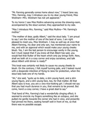 "Mr. Fanning generally comes home about now," I heard Jane say.
"Mrs. Fanning, may I introduce you to my dear young friend, Miss
Wickham—Mrs. Wickham has not yet appeared."
To my horror I saw Miss Mullins advancing across the drawing-room,
accompanied by the stout woman; they approached to my side.
"May I introduce Mrs. Fanning," said Miss Mullins—"Mr. Fanning's
mother."
"The mother of dear, godly Albert," said the stout lady. "I am proud
to say I am the mother of one of the best of sons. I am right
pleased to meet you, Miss Wickham. I may as well say at once that
Albert Fanning, my dear and only son, has mentioned your name to
me, and with an approval which would make your young cheeks
blush. Yes, I am the last person to encourage vanity in the young,
but I must repeat that if you knew all that Albert has said, you
would feel that flutter of the heart which only joy brings forth. Now,
shall we both sit in a cosy corner and enjoy ourselves, and talk
about Albert until dinner is ready?"
This treat was certainly not likely to cause my young cheeks to
blush. On the contrary, I felt myself turning pale, and I looked round
with a desperate intention of flying to Jane for protection, when the
stout lady took one of my hands.
"Ah," she said, "quite up to date, a slim young hand, and a slim
young figure, and a slim young face, too, for that matter. All that
Albert says is true, you are a very nice-looking girl. I should not say
that you had much durance in you, that remains to be proved. But
come, here's a cosy corner, I have a great deal to say."
That hand of Mrs. Fanning's had a wonderfully clinging effect; it
seemed to encircle my fingers something like an octopus, and she
pulled me gently towards the corner she had in view, and presently
had pinned me there, seating herself well in front of me, so that
there was no possible escape.
 