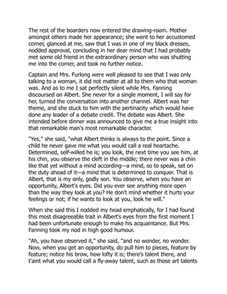 The rest of the boarders now entered the drawing-room. Mother
amongst others made her appearance; she went to her accustomed
corner, glanced at me, saw that I was in one of my black dresses,
nodded approval, concluding in her dear mind that I had probably
met some old friend in the extraordinary person who was shutting
me into the corner, and took no further notice.
Captain and Mrs. Furlong were well pleased to see that I was only
talking to a woman, it did not matter at all to them who that woman
was. And as to me I sat perfectly silent while Mrs. Fanning
discoursed on Albert. She never for a single moment, I will say for
her, turned the conversation into another channel. Albert was her
theme, and she stuck to him with the pertinacity which would have
done any leader of a debate credit. The debate was Albert. She
intended before dinner was announced to give me a true insight into
that remarkable man's most remarkable character.
"Yes," she said, "what Albert thinks is always to the point. Since a
child he never gave me what you would call a real heartache.
Determined, self-willed he is; you look, the next time you see him, at
his chin, you observe the cleft in the middle; there never was a chin
like that yet without a mind according—a mind, so to speak, set on
the duty ahead of it—a mind that is determined to conquer. That is
Albert, that is my only, godly son. You observe, when you have an
opportunity, Albert's eyes. Did you ever see anything more open
than the way they look at you? He don't mind whether it hurts your
feelings or not; if he wants to look at you, look he will."
When she said this I nodded my head emphatically, for I had found
this most disagreeable trait in Albert's eyes from the first moment I
had been unfortunate enough to make his acquaintance. But Mrs.
Fanning took my nod in high good humour.
"Ah, you have observed it," she said, "and no wonder, no wonder.
Now, when you get an opportunity, do pull him to pieces, feature by
feature; notice his brow, how lofty it is; there's talent there, and
t'aint what you would call a fly-away talent, such as those art talents
 