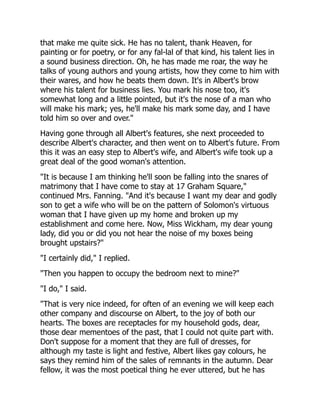 that make me quite sick. He has no talent, thank Heaven, for
painting or for poetry, or for any fal-lal of that kind, his talent lies in
a sound business direction. Oh, he has made me roar, the way he
talks of young authors and young artists, how they come to him with
their wares, and how he beats them down. It's in Albert's brow
where his talent for business lies. You mark his nose too, it's
somewhat long and a little pointed, but it's the nose of a man who
will make his mark; yes, he'll make his mark some day, and I have
told him so over and over."
Having gone through all Albert's features, she next proceeded to
describe Albert's character, and then went on to Albert's future. From
this it was an easy step to Albert's wife, and Albert's wife took up a
great deal of the good woman's attention.
"It is because I am thinking he'll soon be falling into the snares of
matrimony that I have come to stay at 17 Graham Square,"
continued Mrs. Fanning. "And it's because I want my dear and godly
son to get a wife who will be on the pattern of Solomon's virtuous
woman that I have given up my home and broken up my
establishment and come here. Now, Miss Wickham, my dear young
lady, did you or did you not hear the noise of my boxes being
brought upstairs?"
"I certainly did," I replied.
"Then you happen to occupy the bedroom next to mine?"
"I do," I said.
"That is very nice indeed, for often of an evening we will keep each
other company and discourse on Albert, to the joy of both our
hearts. The boxes are receptacles for my household gods, dear,
those dear mementoes of the past, that I could not quite part with.
Don't suppose for a moment that they are full of dresses, for
although my taste is light and festive, Albert likes gay colours, he
says they remind him of the sales of remnants in the autumn. Dear
fellow, it was the most poetical thing he ever uttered, but he has
 