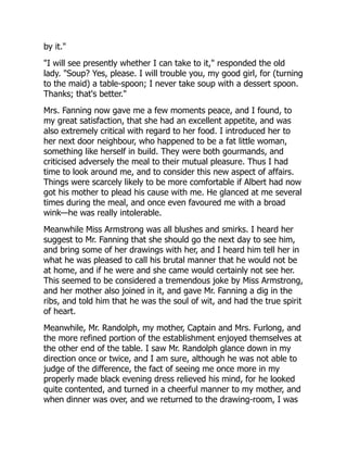 by it."
"I will see presently whether I can take to it," responded the old
lady. "Soup? Yes, please. I will trouble you, my good girl, for (turning
to the maid) a table-spoon; I never take soup with a dessert spoon.
Thanks; that's better."
Mrs. Fanning now gave me a few moments peace, and I found, to
my great satisfaction, that she had an excellent appetite, and was
also extremely critical with regard to her food. I introduced her to
her next door neighbour, who happened to be a fat little woman,
something like herself in build. They were both gourmands, and
criticised adversely the meal to their mutual pleasure. Thus I had
time to look around me, and to consider this new aspect of affairs.
Things were scarcely likely to be more comfortable if Albert had now
got his mother to plead his cause with me. He glanced at me several
times during the meal, and once even favoured me with a broad
wink—he was really intolerable.
Meanwhile Miss Armstrong was all blushes and smirks. I heard her
suggest to Mr. Fanning that she should go the next day to see him,
and bring some of her drawings with her, and I heard him tell her in
what he was pleased to call his brutal manner that he would not be
at home, and if he were and she came would certainly not see her.
This seemed to be considered a tremendous joke by Miss Armstrong,
and her mother also joined in it, and gave Mr. Fanning a dig in the
ribs, and told him that he was the soul of wit, and had the true spirit
of heart.
Meanwhile, Mr. Randolph, my mother, Captain and Mrs. Furlong, and
the more refined portion of the establishment enjoyed themselves at
the other end of the table. I saw Mr. Randolph glance down in my
direction once or twice, and I am sure, although he was not able to
judge of the difference, the fact of seeing me once more in my
properly made black evening dress relieved his mind, for he looked
quite contented, and turned in a cheerful manner to my mother, and
when dinner was over, and we returned to the drawing-room, I was
 