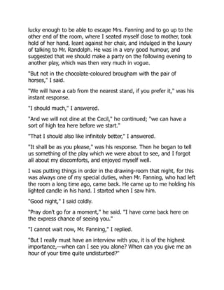 lucky enough to be able to escape Mrs. Fanning and to go up to the
other end of the room, where I seated myself close to mother, took
hold of her hand, leant against her chair, and indulged in the luxury
of talking to Mr. Randolph. He was in a very good humour, and
suggested that we should make a party on the following evening to
another play, which was then very much in vogue.
"But not in the chocolate-coloured brougham with the pair of
horses," I said.
"We will have a cab from the nearest stand, if you prefer it," was his
instant response.
"I should much," I answered.
"And we will not dine at the Cecil," he continued; "we can have a
sort of high tea here before we start."
"That I should also like infinitely better," I answered.
"It shall be as you please," was his response. Then he began to tell
us something of the play which we were about to see, and I forgot
all about my discomforts, and enjoyed myself well.
I was putting things in order in the drawing-room that night, for this
was always one of my special duties, when Mr. Fanning, who had left
the room a long time ago, came back. He came up to me holding his
lighted candle in his hand. I started when I saw him.
"Good night," I said coldly.
"Pray don't go for a moment," he said. "I have come back here on
the express chance of seeing you."
"I cannot wait now, Mr. Fanning," I replied.
"But I really must have an interview with you, it is of the highest
importance,—when can I see you alone? When can you give me an
hour of your time quite undisturbed?"
 
