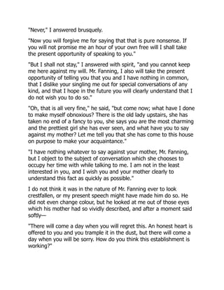 "Never," I answered brusquely.
"Now you will forgive me for saying that that is pure nonsense. If
you will not promise me an hour of your own free will I shall take
the present opportunity of speaking to you."
"But I shall not stay," I answered with spirit, "and you cannot keep
me here against my will. Mr. Fanning, I also will take the present
opportunity of telling you that you and I have nothing in common,
that I dislike your singling me out for special conversations of any
kind, and that I hope in the future you will clearly understand that I
do not wish you to do so."
"Oh, that is all very fine," he said, "but come now; what have I done
to make myself obnoxious? There is the old lady upstairs, she has
taken no end of a fancy to you, she says you are the most charming
and the prettiest girl she has ever seen, and what have you to say
against my mother? Let me tell you that she has come to this house
on purpose to make your acquaintance."
"I have nothing whatever to say against your mother, Mr. Fanning,
but I object to the subject of conversation which she chooses to
occupy her time with while talking to me. I am not in the least
interested in you, and I wish you and your mother clearly to
understand this fact as quickly as possible."
I do not think it was in the nature of Mr. Fanning ever to look
crestfallen, or my present speech might have made him do so. He
did not even change colour, but he looked at me out of those eyes
which his mother had so vividly described, and after a moment said
softly—
"There will come a day when you will regret this. An honest heart is
offered to you and you trample it in the dust, but there will come a
day when you will be sorry. How do you think this establishment is
working?"
 