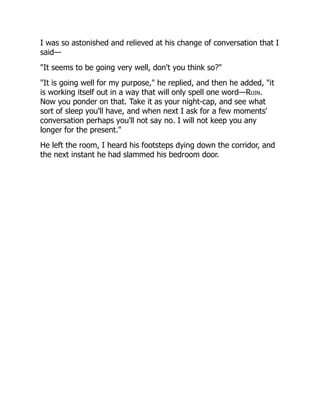 I was so astonished and relieved at his change of conversation that I
said—
"It seems to be going very well, don't you think so?"
"It is going well for my purpose," he replied, and then he added, "it
is working itself out in a way that will only spell one word—Ruin.
Now you ponder on that. Take it as your night-cap, and see what
sort of sleep you'll have, and when next I ask for a few moments'
conversation perhaps you'll not say no. I will not keep you any
longer for the present."
He left the room, I heard his footsteps dying down the corridor, and
the next instant he had slammed his bedroom door.
 