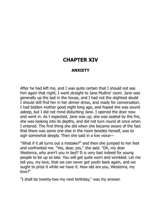 CHAPTER XIV
ANXIETY
After he had left me, and I was quite certain that I should not see
him again that night, I went straight to Jane Mullins' room. Jane was
generally up the last in the house, and I had not the slightest doubt
I should still find her in her dinner dress, and ready for conversation.
I had bidden mother good night long ago, and hoped she was sound
asleep, but I did not mind disturbing Jane. I opened the door now
and went in. As I expected, Jane was up; she was seated by the fire,
she was looking into its depths, and did not turn round at once when
I entered. The first thing she did when she became aware of the fact
that there was some one else in the room besides herself, was to
sigh somewhat deeply. Then she said in a low voice—
"What if it all turns out a mistake?" and then she jumped to her feet
and confronted me. "Yes, dear, yes," she said. "Oh, my dear
Westenra, why aren't you in bed? It is very bad indeed for young
people to be up so late. You will get quite worn and wrinkled. Let me
tell you, my love, that we can never get youth back again, and we
ought to prize it while we have it. How old are you, Westenra, my
love?"
"I shall be twenty-two my next birthday," was my answer.
 