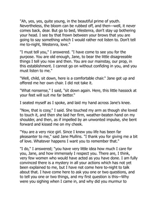 "Ah, yes, yes, quite young, in the beautiful prime of youth.
Nevertheless, the bloom can be rubbed off, and then—well, it never
comes back, dear. But go to bed, Westenra, don't stay up bothering
your head. I see by that frown between your brows that you are
going to say something which I would rather not listen to. Don't tell
me to-night, Westenra, love."
"I must tell you," I answered. "I have come to see you for the
purpose. You are old enough, Jane, to bear the little disagreeable
things I tell you now and then. You are our mainstay, our prop, in
this establishment. I cannot go on without confiding in you, and you
must listen to me."
"Well, child, sit down, here is a comfortable chair." Jane got up and
offered me her own chair. I did not take it.
"What nonsense," I said, "sit down again. Here, this little hassock at
your feet will suit me far better."
I seated myself as I spoke, and laid my hand across Jane's knee.
"Now, that is cosy," I said. She touched my arm as though she loved
to touch it, and then she laid her firm, weather-beaten hand on my
shoulder, and then, as if impelled by an unwonted impulse, she bent
forward and kissed me on my cheek.
"You are a very nice girl. Since I knew you life has been far
pleasanter to me," said Jane Mullins. "I thank you for giving me a bit
of love. Whatever happens I want you to remember that."
"I do," I answered; "you have very little idea how much I care for
you, Jane, and how immensely I respect you. There are, I think,
very few women who would have acted as you have done. I am fully
convinced there is a mystery in all your actions which has not yet
been explained to me, but I have not come here to-night to talk
about that. I have come here to ask you one or two questions, and
to tell you one or two things, and my first question is this—Why
were you sighing when I came in, and why did you murmur to
 