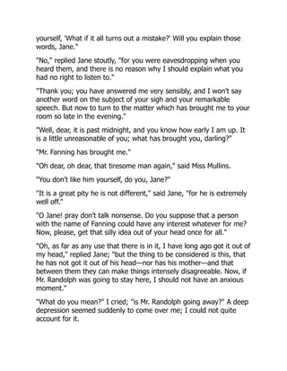 yourself, 'What if it all turns out a mistake?' Will you explain those
words, Jane."
"No," replied Jane stoutly, "for you were eavesdropping when you
heard them, and there is no reason why I should explain what you
had no right to listen to."
"Thank you; you have answered me very sensibly, and I won't say
another word on the subject of your sigh and your remarkable
speech. But now to turn to the matter which has brought me to your
room so late in the evening."
"Well, dear, it is past midnight, and you know how early I am up. It
is a little unreasonable of you; what has brought you, darling?"
"Mr. Fanning has brought me."
"Oh dear, oh dear, that tiresome man again," said Miss Mullins.
"You don't like him yourself, do you, Jane?"
"It is a great pity he is not different," said Jane, "for he is extremely
well off."
"O Jane! pray don't talk nonsense. Do you suppose that a person
with the name of Fanning could have any interest whatever for me?
Now, please, get that silly idea out of your head once for all."
"Oh, as far as any use that there is in it, I have long ago got it out of
my head," replied Jane; "but the thing to be considered is this, that
he has not got it out of his head—nor has his mother—and that
between them they can make things intensely disagreeable. Now, if
Mr. Randolph was going to stay here, I should not have an anxious
moment."
"What do you mean?" I cried; "is Mr. Randolph going away?" A deep
depression seemed suddenly to come over me; I could not quite
account for it.
 