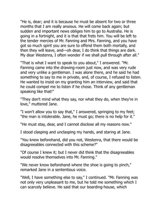 "He is, dear; and it is because he must be absent for two or three
months that I am really anxious. He will come back again; but
sudden and important news obliges him to go to Australia. He is
going in a fortnight, and it is that that frets him. You will be left to
the tender mercies of Mr. Fanning and Mrs. Fanning, and you have
got so much spirit you are sure to offend them both mortally, and
then they will leave, and—oh dear, I do think that things are dark.
My dear Westenra, I often wonder if we shall pull through after all."
"That is what I want to speak to you about," I answered. "Mr.
Fanning came into the drawing-room just now, and was very rude
and very unlike a gentleman. I was alone there, and he said he had
something to say to me in private, and, of course, I refused to listen.
He wanted to insist on my granting him an interview, and said that
he could compel me to listen if he chose. Think of any gentleman
speaking like that!"
"They don't mind what they say, nor what they do, when they're in
love," muttered Jane.
"I won't allow you to say that," I answered, springing to my feet;
"the man is intolerable. Jane, he must go; there is no help for it."
"He must stay, dear, and I cannot disclose all my reasons now."
I stood clasping and unclasping my hands, and staring at Jane.
"You knew beforehand, did you not, Westenra, that there would be
disagreeables connected with this scheme?"
"Of course I knew it; but I never did think that the disagreeables
would resolve themselves into Mr. Fanning."
"We never know beforehand where the shoe is going to pinch,"
remarked Jane in a sententious voice.
"Well, I have something else to say," I continued. "Mr. Fanning was
not only very unpleasant to me, but he told me something which I
can scarcely believe. He said that our boarding-house, which
 