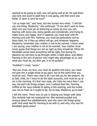 seemed to be going so well, was not going well at all. He said there
was only one word to spell how it was going, and that word was
RUIN. O Jane! it can't be true?"
"Let us hope not," said Jane, but she turned very white. "I will tell
you one thing, Westenra," she continued. "If you don't want to have
utter ruin you must go on behaving as nicely as ever you can,
bearing with every one, being gentle and considerate, and trying to
make every one happy. And in especial, you must bear with Mr.
Fanning and with Mrs. Fanning; you must be particularly civil to
them both, for if they go others will go; and whatever happens,
Westenra, remember your mother is not to be worried. I know what
I am saying, your mother is not to be worried. Your mother must
never guess that things are not as right as they should be. When Mr.
Randolph comes back everything will be right, but during his
absence we will have to go through rather a tight place; and Albert
Fanning is the sort of person who might take advantage of us, and
what you must do, my dear girl, is to be guileful."
"Guileful!" I cried; "never."
"But you must, my love, you must be guileful and wary; you need
not give him a single straw to go upon, but at the same time you
must be civil. There now, that is all I can tell you for the present. Go
to bed, child, for I have to do the daily accounts, and must be up at
six in the morning. It's that new cook, she frets me more than I can
say, she don't do things proper; and I noticed that Mrs. Fanning
sniffed at her soup instead of eating it this evening, and the turbot
was not as fresh as it ought to be. Go to bed, Westenra, go to bed."
I left the room. There was no use in staying any longer with Jane.
She certainly had not reassured me. She seemed puzzled and
anxious about the establishment; and why were not things going
well? And what had Mr. Fanning to do with it; and why, why was Mr.
Randolph going away?
 