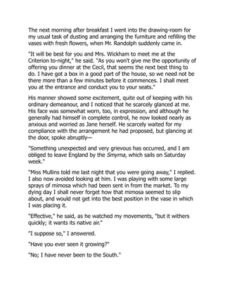 The next morning after breakfast I went into the drawing-room for
my usual task of dusting and arranging the furniture and refilling the
vases with fresh flowers, when Mr. Randolph suddenly came in.
"It will be best for you and Mrs. Wickham to meet me at the
Criterion to-night," he said. "As you won't give me the opportunity of
offering you dinner at the Cecil, that seems the next best thing to
do. I have got a box in a good part of the house, so we need not be
there more than a few minutes before it commences. I shall meet
you at the entrance and conduct you to your seats."
His manner showed some excitement, quite out of keeping with his
ordinary demeanour, and I noticed that he scarcely glanced at me.
His face was somewhat worn, too, in expression, and although he
generally had himself in complete control, he now looked nearly as
anxious and worried as Jane herself. He scarcely waited for my
compliance with the arrangement he had proposed, but glancing at
the door, spoke abruptly—
"Something unexpected and very grievous has occurred, and I am
obliged to leave England by the Smyrna, which sails on Saturday
week."
"Miss Mullins told me last night that you were going away," I replied.
I also now avoided looking at him. I was playing with some large
sprays of mimosa which had been sent in from the market. To my
dying day I shall never forget how that mimosa seemed to slip
about, and would not get into the best position in the vase in which
I was placing it.
"Effective," he said, as he watched my movements, "but it withers
quickly; it wants its native air."
"I suppose so," I answered.
"Have you ever seen it growing?"
"No; I have never been to the South."
 