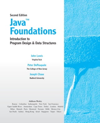 John Lewis
Virginia Tech
Peter DePasquale
The College of New Jersey
Joseph Chase
Radford University
Java™
Foundations
Second Edition
Introduction to
Program Design & Data Structures
Addison-Wesley
Boston Columbus Indianapolis New York San Francisco
Upper Saddle River Amsterdam Cape Town Dubai London Madrid
Milan Munich Paris Montreal Toronto Delhi Mexico City
Sao Paulo Sydney Hong Kong Seoul Singapore Taipei Tokyo
 