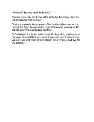 "My father? But you never knew him."
"I never knew him, but I have often looked at his picture. Can you
tell me how he won his V.C.?"
"Saving a comrade, bringing one of his brother officers out of the
thick of the fight; he received his own fatal wound in doing so. He
did not survive the action two months."
"A fine fellow! A splendid action," said Mr. Randolph, enthusiasm in
his voice. "You will think over what I have said, and I will not keep
you now. We shall meet at the Criterion this evening. Good-bye for
the present."
 
