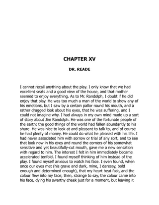 CHAPTER XV
DR. READE
I cannot recall anything about the play. I only know that we had
excellent seats and a good view of the house, and that mother
seemed to enjoy everything. As to Mr. Randolph, I doubt if he did
enjoy that play. He was too much a man of the world to show any of
his emotions, but I saw by a certain pallor round his mouth, and a
rather dragged look about his eyes, that he was suffering, and I
could not imagine why. I had always in my own mind made up a sort
of story about Jim Randolph. He was one of the fortunate people of
the earth; the good things of the world had fallen abundantly to his
share. He was nice to look at and pleasant to talk to, and of course
he had plenty of money. He could do what he pleased with his life. I
had never associated him with sorrow or trial of any sort, and to see
that look now in his eyes and round the corners of his somewhat
sensitive and yet beautifully-cut mouth, gave me a new sensation
with regard to him. The interest I felt in him immediately became
accelerated tenfold. I found myself thinking of him instead of the
play. I found myself anxious to watch his face. I even found, when
once our eyes met (his grave and dark, mine, I daresay, bold
enough and determined enough), that my heart beat fast, and the
colour flew into my face; then, strange to say, the colour came into
his face, dying his swarthy cheek just for a moment, but leaving it
 