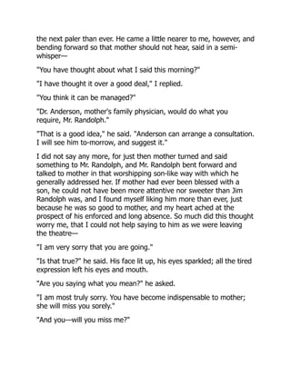 the next paler than ever. He came a little nearer to me, however, and
bending forward so that mother should not hear, said in a semi-
whisper—
"You have thought about what I said this morning?"
"I have thought it over a good deal," I replied.
"You think it can be managed?"
"Dr. Anderson, mother's family physician, would do what you
require, Mr. Randolph."
"That is a good idea," he said. "Anderson can arrange a consultation.
I will see him to-morrow, and suggest it."
I did not say any more, for just then mother turned and said
something to Mr. Randolph, and Mr. Randolph bent forward and
talked to mother in that worshipping son-like way with which he
generally addressed her. If mother had ever been blessed with a
son, he could not have been more attentive nor sweeter than Jim
Randolph was, and I found myself liking him more than ever, just
because he was so good to mother, and my heart ached at the
prospect of his enforced and long absence. So much did this thought
worry me, that I could not help saying to him as we were leaving
the theatre—
"I am very sorry that you are going."
"Is that true?" he said. His face lit up, his eyes sparkled; all the tired
expression left his eyes and mouth.
"Are you saying what you mean?" he asked.
"I am most truly sorry. You have become indispensable to mother;
she will miss you sorely."
"And you—will you miss me?"
 