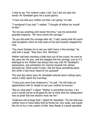I tried to say "For mother's sake I will," but I did not utter the
words. Mr. Randolph gave me a quick glance.
"I have not told your mother yet that I am going," he said.
"I wondered if you had," I replied. "I thought of telling her myself
to-day."
"Do not say anything until nearer the time," was his somewhat
guarded response. "Ah! here comes the carriage."
"So you did order the carriage after all," I said, seeing that the same
neat brougham which he had used on the last occasion stopped the
way.
"You never forbade me to see you both home in the carriage," he
said with a laugh. "Now then, Mrs. Wickham."
Mother had been standing a little back out of the crowd. He went to
her, gave her his arm, and she stepped into the carriage, just as if it
belonged to her. Mother had always that way with Mr. Randolph's
possessions, and sometimes her manner towards him almost
annoyed me. What could it mean. Did she know something about
him which I had never heard of nor guessed?
The next day about noon Mr. Randolph entered Jane's sitting-room,
where I often spent the mornings.
"I have just come from Anderson's," he said. "He will make an
appointment with Dr. Reade to see your mother to-morrow."
"But on what plea?" I asked. "Mother is somewhat nervous. I am
sure it would not be at all good for her to think that her indisposition
was so great that two doctors must see her."
"Anderson will arrange that," replied Mr. Randolph. "He has told your
mother once or twice lately that he thinks her very weak, and would
like her to try a new system of diet. Now Reade is a great specialist
 