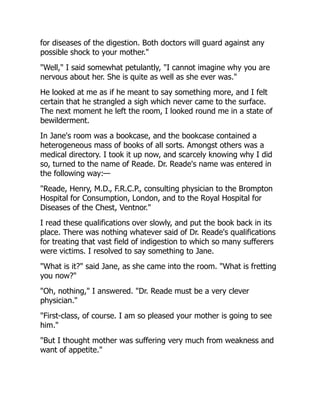 for diseases of the digestion. Both doctors will guard against any
possible shock to your mother."
"Well," I said somewhat petulantly, "I cannot imagine why you are
nervous about her. She is quite as well as she ever was."
He looked at me as if he meant to say something more, and I felt
certain that he strangled a sigh which never came to the surface.
The next moment he left the room, I looked round me in a state of
bewilderment.
In Jane's room was a bookcase, and the bookcase contained a
heterogeneous mass of books of all sorts. Amongst others was a
medical directory. I took it up now, and scarcely knowing why I did
so, turned to the name of Reade. Dr. Reade's name was entered in
the following way:—
"Reade, Henry, M.D., F.R.C.P., consulting physician to the Brompton
Hospital for Consumption, London, and to the Royal Hospital for
Diseases of the Chest, Ventnor."
I read these qualifications over slowly, and put the book back in its
place. There was nothing whatever said of Dr. Reade's qualifications
for treating that vast field of indigestion to which so many sufferers
were victims. I resolved to say something to Jane.
"What is it?" said Jane, as she came into the room. "What is fretting
you now?"
"Oh, nothing," I answered. "Dr. Reade must be a very clever
physician."
"First-class, of course. I am so pleased your mother is going to see
him."
"But I thought mother was suffering very much from weakness and
want of appetite."
 
