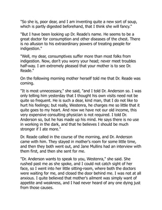 "So she is, poor dear, and I am inventing quite a new sort of soup,
which is partly digested beforehand, that I think she will fancy."
"But I have been looking up Dr. Reade's name. He seems to be a
great doctor for consumption and other diseases of the chest. There
is no allusion to his extraordinary powers of treating people for
indigestion."
"Well, my dear, consumptives suffer more than most folks from
indigestion. Now, don't you worry your head; never meet troubles
half-way. I am extremely pleased that your mother is to see Dr.
Reade."
On the following morning mother herself told me that Dr. Reade was
coming.
"It is most unnecessary," she said, "and I told Dr. Anderson so. I was
only telling him yesterday that I thought his own visits need not be
quite so frequent. He is such a dear, kind man, that I do not like to
hurt his feelings; but really, Westenra, he charges me so little that it
quite goes to my heart. And now we have not our old income, this
very expensive consulting physician is not required. I told Dr.
Anderson so, but he has made up his mind. He says there is no use
in working in the dark, and that he believes I should be much
stronger if I ate more."
Dr. Reade called in the course of the morning, and Dr. Anderson
came with him. They stayed in mother's room for some little time,
and then they both went out, and Jane Mullins had an interview with
them first, and then she sent for me.
"Dr. Anderson wants to speak to you, Westenra," she said. She
rushed past me as she spoke, and I could not catch sight of her
face, so I went into her little sitting-room, where both the doctors
were waiting for me, and closed the door behind me. I was not at all
anxious. I quite believed that mother's ailment was simply want of
appetite and weakness, and I had never heard of any one dying just
from those causes.
 