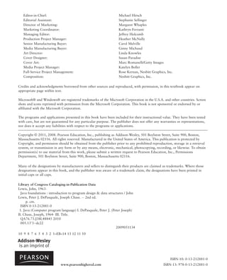 Editor-in-Chief: Michael Hirsch
Editorial Assistant: Stephanie Sellinger
Director of Marketing: Margaret Whaples
Marketing Coordinator: Kathryn Ferranti
Managing Editor: Jeffrey Holcomb
Production Project Manager: Heather McNally
Senior Manufacturing Buyer: Carol Melville
Media Manufacturing Buyer: Ginny Michaud
Art Director: Linda Knowles
Cover Designer: Susan Paradise
Cover Art: Marc Romanelli/Getty Images
Media Project Manager: Katelyn Boller
Full-Service Project Management: Rose Kernan, Nesbitt Graphics, Inc.
Composition: Nesbitt Graphics, Inc.
Credits and acknowledgments borrowed from other sources and reproduced, with permission, in this textbook appear on
appropriate page within text.
Microsoft® and Windows® are registered trademarks of the Microsoft Corporation in the U.S.A. and other countries. Screen
shots and icons reprinted with permission from the Microsoft Corporation. This book is not sponsored or endorsed by or
affiliated with the Microsoft Corporation.
The programs and applications presented in this book have been included for their instructional value. They have been tested
with care, but are not guaranteed for any particular purpose. The publisher does not offer any warranties or representations,
nor does it accept any liabilities with respect to the programs or applications.
Copyright © 2011, 2008. Pearson Education, Inc., publishing as Addison-Wesley, 501 Boylston Street, Suite 900, Boston,
Massachusetts 02116. All rights reserved. Manufactured in the United States of America. This publication is protected by
Copyright, and permission should be obtained from the publisher prior to any prohibited reproduction, storage in a retrieval
system, or transmission in any form or by any means, electronic, mechanical, photocopying, recording, or likewise. To obtain
permission(s) to use material from this work, please submit a written request to Pearson Education, Inc., Permissions
Department, 501 Boylston Street, Suite 900, Boston, Massachusetts 02116.
Many of the designations by manufacturers and sellers to distinguish their products are claimed as trademarks. Where those
designations appear in this book, and the publisher was aware of a trademark claim, the designations have been printed in
initial caps or all caps.
Library of Congress Cataloging-in-Publication Data
Lewis, John, 1963-
Java foundations : introduction to program design & data structures / John
Lewis, Peter J. DePasquale, Joseph Chase. -- 2nd ed.
p. cm.
ISBN 0-13-212881-0
1. Java (Computer program language) I. DePasquale, Peter J. (Peter Joseph)
II. Chase, Joseph, 1964- III. Title.
QA76.73.J38L48845 2010
005.13'3--dc22
2009051134
10 9 8 7 6 5 4 3 2 1–EB–14 13 12 11 10
www.pearsonhighered.com
ISBN-10: 0-13-212881-0
ISBN-13: 978-0-13-212881-0
 