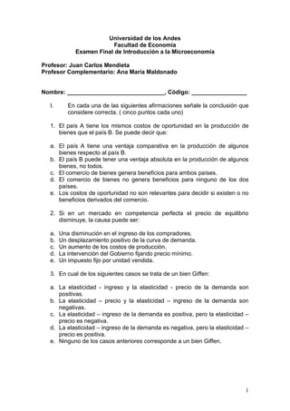 Universidad de los Andes
                          Facultad de Economía
             Examen Final de Introducción a la Microeconomía

Profesor: Juan Carlos Mendieta
Profesor Complementario: Ana María Maldonado


Nombre: ______________________________, Código: _________________

  I.      En cada una de las siguientes afirmaciones señale la conclusión que
          considere correcta. ( cinco puntos cada uno)

  1. El país A tiene los mismos costos de oportunidad en la producción de
     bienes que el país B. Se puede decir que:

  a. El país A tiene una ventaja comparativa en la producción de algunos
     bienes respecto al país B.
  b. El país B puede tener una ventaja absoluta en la producción de algunos
     bienes, no todos.
  c. El comercio de bienes genera beneficios para ambos países.
  d. El comercio de bienes no genera beneficios para ninguno de los dos
     países.
  e. Los costos de oportunidad no son relevantes para decidir si existen o no
     beneficios derivados del comercio.

  2. Si en un mercado en competencia perfecta el precio de equilibrio
     disminuye, la causa puede ser:

  a.   Una disminución en el ingreso de los compradores.
  b.   Un desplazamiento positivo de la curva de demanda.
  c.   Un aumento de los costos de producción.
  d.   La intervención del Gobierno fijando precio mínimo.
  e.   Un impuesto fijo por unidad vendida.

  3. En cual de los siguientes casos se trata de un bien Giffen:

  a. La elasticidad - ingreso y la elasticidad - precio de la demanda son
     positivas.
  b. La elasticidad – precio y la elasticidad – ingreso de la demanda son
     negativas.
  c. La elasticidad – ingreso de la demanda es positiva, pero la elasticidad –
     precio es negativa.
  d. La elasticidad – ingreso de la demanda es negativa, pero la elasticidad –
     precio es positiva.
  e. Ninguno de los casos anteriores corresponde a un bien Giffen.




                                                                            1
 