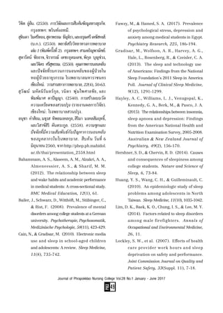 PAGE
49
Journal of Phrapokklao Nursing College Vol.28 No.1 January - June 2017
วิชิต  อู่อ้น.  (2550).  การวิจัยและการสืบค้นข้อมูลทางธุรกิจ.
	 กรุงเทพฯ: พรินท์แอทมี.
สุจินดา  ริมศรีทอง,สุดาพรรณ  ธัญจิรา,และอรุณศรีเตชัสหงส์.
	 (บ.ก.).  (2550).  พยาธิสรีรวิทยาทางการพยาบาล
	 เล่ม1(พิมพ์ครั้งที่2).  กรุงเทพฯ:สามเจริญพาณิชย์.
สุดารัตน์  ชัยอาจ, จิราภรณ์  เตชะอุดมเดช, พิกุล  บุญช่วง,
	 และวิจิตร  ศรีสุพรรณ.  (2550).  คุณภาพการนอนหลับ
	 และปัจจัยที่รบกวนการนอนหลับของผู้ป่วยใน
	 หอผู้ป่วยอายุรกรรม โรงพยาบาลมหาราชนคร
	 เชียงใหม่.  วารสารสภาการพยาบาล,22(4),50-63.
สุวัฒน์  มหัตนิรันดร์กุล, วนิดา  พุ่มไพศาลชัย, และ
	 พิมพ์มาศ  ตาปัญญา.  (2540). การสร้างแบบวัด
	 ความเครียดของสวนปรุง (รายงานผลการวิจัย).
	 เชียงใหม่: โรงพยาบาลสวนปรุง.
อนุชา  ค�ำส้อม,มธุรส  ทิพยมงคลกุล,สิริมา  มงคลสัมฤทธิ์,
	 และวิสาข์สิริ  ตันตระกูล.  (2558).  ความชุกและ
	 ปัจจัยที่มีความสัมพันธ์กับปัญหาการนอนหลับ
	 ของบุคลากรในโรงพยาบาล.  สืบค้น วันที่ 6
	 มิถุนายน2560,  จากhttp://phep.ph.mahidol.
	 ac.th/thai/presentation_2558.html
Bahammam, A. S., Alaseem, A. M., Alzakri, A. A.,
	 Almeneessier, A. S., & Sharif, M. M.
	 (2012).  The relationship between sleep
	 andwakehabitsandacademicperformance
	 inmedicalstudents:Across-sectionalstudy.
	 BMC Medical Education, 12(1), 61.
Bailer, J., Schwarz, D., Witthöft, M., Stübinger, C.,
	 & Rist, F.  (2008).  Prevalence of mental
	 disordersamongcollegestudentsataGerman
	 university.  Psychotherapie, Psychosomatik,
	 Medizinische Psychologie, 58(11), 423-429.
Cain, N., & Gradisar, M.  (2010).  Electronic media
	 use and sleep in school-aged children
	 and adolescents: A review.  Sleep Medicine,
	 11(8), 735-742.
Fawzy, M., & Hamed, S. A.  (2017).  Prevalence
	 of psychological stress, depression and
	 anxiety among medical students in Egypt.
	 Psychiatry Research, 225, 186-194.
Gradisar, M., Wolfson, A. R., Harvey, A. G.,
	 Hale, L., Rosenberg, R., & Czeisler, C. A.
	 (2013).  The sleep and technology use
	 of Americans: Findings from the National
	 Sleep Foundation’s 2011 Sleep in America
	 Poll.  Journal of Clinical Sleep Medicine,
	 9(12), 1291-1299.
Hayley, A. C., Williams, L. J., Venugopal, K.,
	 Kennedy, G. A., Berk, M., & Pasco, J. A.
	 (2015).  Therelationshipsbetweeninsomnia,
	 sleep apnoea and depression: Findings
	 from the American National Health and
	 Nutrition Examination Survey, 2005-2008.
	 Australian & New Zealand Journal of
	 Psychiatry, 49(2), 156-170.
Hershner, S. D., & Chervin, R. D.  (2014).  Causes
	 and consequences of sleepiness among
	 college students.  Nature and Science of
	 Sleep, 6, 73-84.
Huang, Y. S., Wang, C. H., & Guilleminault, C.
	 (2010).  An epidemiologic study of sleep
	 problems among adolescents in North
	 Taiwan.  SleepMedicine,11(10),1035-1042.
Lim, D. K., Baek, K. O., Chung, I. S., & Lee, M. Y.
	 (2014).  Factors related to sleep disorders
	 among male firefighters.  Annals of
	 Occupational and Environmental Medicine,
	 26, 11.
Lockley, S. W., et al.  (2007).  Effects of health
	 care provider work hours and sleep
	 deprivation on safety and performance.
	 Joint Commission Journal on Quality and
	 Patient Safety, 33(Suppl. 11), 7-18.
 