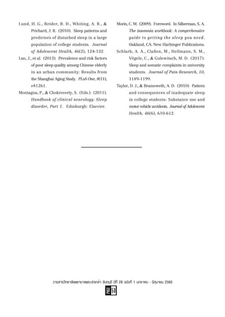 PAGE
50
วารสารวิทยาลัยพยาบาลพระปกเกล้า จันทบุรี ปีที่ 28 ฉบับที่ 1 มกราคม - มิถุนายน 2560
Lund, H. G., Reider, B. D., Whiting, A. B., &
	 Prichard, J. R.  (2010).  Sleep patterns and
	 predictors of disturbed sleep in a large
	 population of college students.  Journal
	 of Adolescent Health, 46(2), 124-132.
Luo, J., et al.  (2013).  Prevalence and risk factors
	 of poor sleep quality among Chinese elderly
	 in an urban community: Results from
	 theShanghaiAgingStudy.  PLoSOne,8(11),
	 e81261.
Montagna, P., & Chokroverty, S.  (Eds.).  (2011).
	 Handbook of clinical neurology: Sleep
	 disorder, Part 1.  Edinburgh: Elsevier.
Morin,C.M.  (2009).  Foreword.  InSilberman,S.A.
	 The insomnia workbook: A comprehensive
	 guide to getting the sleep you need.
	 Oakland, CA: New Harbinger Publications.
Schlarb, A. A., Claßen, M., Hellmann, S. M.,
	 Vögele, C., & Gulewitsch, M. D.  (2017).
	 Sleep and somatic complaints in university
	 students.  Journal of Pain Research, 10,
	 1189-1199.
Taylor, D. J., & Bramoweth, A. D.  (2010).  Pattern
	 and consequences of inadequate sleep
	 in college students: Substance use and
	 motorvehicleaccidents.  JournalofAdolescent
	 Health, 46(6), 610-612.
 