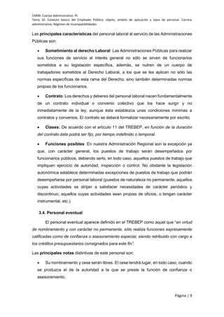 CARM. Cuerpo Administrativo. PI.
Tema 10. Estatuto básico del Empleado Público: objeto, ámbito de aplicación y tipos de personal. Carrera
administrativa. Régimen de incompatibilidades.
Página | 9
Las principales características del personal laboral al servicio de las Administraciones
Públicas son:
 Sometimiento al derecho Laboral: Las Administraciones Públicas para realizar
sus funciones de servicio al interés general no sólo se sirven de funcionarios
sometidos a su legislación específica, además, se nutren de un cuerpo de
trabajadores sometidos al Derecho Laboral, a los que se les aplican no sólo las
normas específicas de esta rama del Derecho, sino también determinadas normas
propias de los funcionarios.
 Contrato: Los derechos y deberes del personal laboral nacen fundamentalmente
de un contrato individual o convenio colectivo que los hace surgir y no
inmediatamente de la ley, aunque ésta establezca unas condiciones mínimas a
contratos y convenios. El contrato se deberá formalizar necesariamente por escrito.
 Clases: De acuerdo con el artículo 11 del TREBEP, en función de la duración
del contrato éste podrá ser fijo, por tiempo indefinido o temporal.
 Funciones posibles: En nuestra Administración Regional son la excepción ya
que, con carácter general, los puestos de trabajo serán desempeñados por
funcionarios públicos, debiendo serlo, en todo caso, aquellos puestos de trabajo que
impliquen ejercicio de autoridad, inspección o control. No obstante la legislación
autonómica establece determinadas excepciones de puestos de trabajo que podrán
desempeñarse por personal laboral (puestos de naturaleza no permanente, aquellos
cuyas actividades se dirijan a satisfacer necesidades de carácter periódico y
discontinuo, aquellos cuyas actividades sean propias de oficios, o tengan carácter
instrumental, etc.).
3.4. Personal eventual
El personal eventual aparece definido en el TREBEP como aquel que “en virtud
de nombramiento y con carácter no permanente, sólo realiza funciones expresamente
calificadas como de confianza o asesoramiento especial, siendo retribuido con cargo a
los créditos presupuestarios consignados para este fin”.
Las principales notas distintivas de este personal son:
 Su nombramiento y cese serán libres. El cese tendrá lugar, en todo caso, cuando
se produzca el de la autoridad a la que se preste la función de confianza o
asesoramiento.
 
