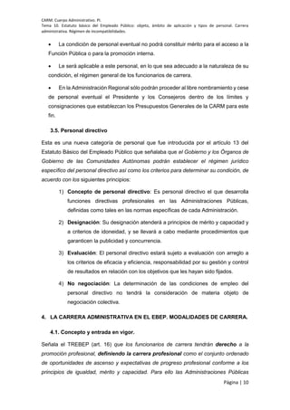 CARM. Cuerpo Administrativo. PI.
Tema 10. Estatuto básico del Empleado Público: objeto, ámbito de aplicación y tipos de personal. Carrera
administrativa. Régimen de incompatibilidades.
Página | 10
 La condición de personal eventual no podrá constituir mérito para el acceso a la
Función Pública o para la promoción interna.
 Le será aplicable a este personal, en lo que sea adecuado a la naturaleza de su
condición, el régimen general de los funcionarios de carrera.
 En la Administración Regional sólo podrán proceder al libre nombramiento y cese
de personal eventual el Presidente y los Consejeros dentro de los límites y
consignaciones que establezcan los Presupuestos Generales de la CARM para este
fin.
3.5. Personal directivo
Esta es una nueva categoría de personal que fue introducida por el artículo 13 del
Estatuto Básico del Empleado Público que señalaba que el Gobierno y los Órganos de
Gobierno de las Comunidades Autónomas podrán establecer el régimen jurídico
específico del personal directivo así como los criterios para determinar su condición, de
acuerdo con los siguientes principios:
1) Concepto de personal directivo: Es personal directivo el que desarrolla
funciones directivas profesionales en las Administraciones Públicas,
definidas como tales en las normas específicas de cada Administración.
2) Designación: Su designación atenderá a principios de mérito y capacidad y
a criterios de idoneidad, y se llevará a cabo mediante procedimientos que
garanticen la publicidad y concurrencia.
3) Evaluación: El personal directivo estará sujeto a evaluación con arreglo a
los criterios de eficacia y eficiencia, responsabilidad por su gestión y control
de resultados en relación con los objetivos que les hayan sido fijados.
4) No negociación: La determinación de las condiciones de empleo del
personal directivo no tendrá la consideración de materia objeto de
negociación colectiva.
4. LA CARRERA ADMINISTRATIVA EN EL EBEP. MODALIDADES DE CARRERA.
4.1. Concepto y entrada en vigor.
Señala el TREBEP (art. 16) que los funcionarios de carrera tendrán derecho a la
promoción profesional, definiendo la carrera profesional como el conjunto ordenado
de oportunidades de ascenso y expectativas de progreso profesional conforme a los
principios de igualdad, mérito y capacidad. Para ello las Administraciones Públicas
 
