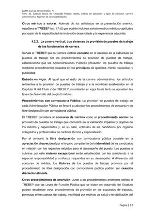 CARM. Cuerpo Administrativo. PI.
Tema 10. Estatuto básico del Empleado Público: objeto, ámbito de aplicación y tipos de personal. Carrera
administrativa. Régimen de incompatibilidades.
Página | 12
Otros méritos a valorar: Además de los señalados en la presentación anterior,
establece el TREBEP (art. 17 b)) que podrán incluirse asimismo otros méritos y aptitudes
por razón de la especificidad de la función desarrollada y la experiencia adquirida.
4.2.2. La carrera vertical. Los sistemas de provisión de puestos de trabajo
de los funcionarios de carrera.
Señala el TREBEP que la Carrera vertical consiste en el ascenso en la estructura de
puestos de trabajo por los procedimientos de provisión de puestos de trabajo,
estableciendo que las Administraciones Públicas proveerán los puestos de trabajo
mediante procedimientos basados en los principios de igualdad, mérito, capacidad y
publicidad.
Entrada en vigor: Al igual que el resto de la carrera administrativa, los artículos
referentes a la provisión de puestos de trabajo y a la movilidad establecidos en el
Capítulo III del Título V del TREBEP, no entrarán en vigor hasta tanto se aprueben las
leyes de desarrollo del propio Estatuto.
Procedimientos con convocatoria Pública: La provisión de puestos de trabajo en
cada Administración Pública se llevará a cabo por los procedimientos de concurso y de
libre designación con convocatoria pública.
El TREBEP considera al concurso de méritos como el procedimiento normal de
provisión de puestos de trabajo que consistirá en la valoración imparcial y objetiva de
los méritos y capacidades y, en su caso, aptitudes de los candidatos por órganos
colegiados y profesionales de carácter técnico y especializado.
Por el contrario la libre designación con convocatoria pública consiste en la
apreciación discrecional por el órgano competente de la idoneidad de los candidatos
en relación con los requisitos exigidos para el desempeño del puesto. Los puestos a
cubrirse por este sistema excepcional serán establecidos por ley atendiendo a la
especial responsabilidad y confianza requeridas en su desempeño. A diferencia del
concurso de méritos, los titulares de los puestos de trabajo provistos por el
procedimiento de libre designación con convocatoria pública podrán ser cesados
discrecionalmente.
Otros procedimientos de provisión: Junto a los procedimientos anteriores señala el
TREBEP que las Leyes de Función Pública que se dicten en desarrollo del Estatuto
podrán establecer otros procedimientos de provisión en los supuestos de traslado,
permutas entre puestos de trabajo, movilidad por motivos de salud o rehabilitación del
 