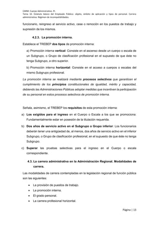 CARM. Cuerpo Administrativo. PI.
Tema 10. Estatuto básico del Empleado Público: objeto, ámbito de aplicación y tipos de personal. Carrera
administrativa. Régimen de incompatibilidades.
Página | 13
funcionario, reingreso al servicio activo, cese o remoción en los puestos de trabajo y
supresión de los mismos.
4.2.3. La promoción interna.
Establece el TREBEP dos tipos de promoción interna:
a) Promoción interna vertical: Consiste en el ascenso desde un cuerpo o escala de
un Subgrupo, o Grupo de clasificación profesional en el supuesto de que éste no
tenga Subgrupo, a otro superior.
b) Promoción interna horizontal: Consiste en el acceso a cuerpos o escalas del
mismo Subgrupo profesional.
La promoción interna se realizará mediante procesos selectivos que garanticen el
cumplimiento de los principios constitucionales de igualdad, mérito y capacidad,
debiendo las Administraciones Públicas adoptar medidas que incentiven la participación
de su personal en estos procesos selectivos de promoción interna.
Señala, asimismo, el TREBEP los requisitos de esta promoción interna:
a) Los exigidos para el ingreso en el Cuerpo o Escala a los que se promociona:
Fundamentalmente estar en posesión de la titulación requerida.
b) Dos años de servicio activo en el Subgrupo o Grupo inferior: Los funcionarios
deberán tener una antigüedad de, al menos, dos años de servicio activo en el inferior
Subgrupo, o Grupo de clasificación profesional, en el supuesto de que éste no tenga
Subgrupo.
c) Superar las pruebas selectivas para el ingreso en el Cuerpo o escala
correspondiente.
4.3. La carrera administrativa en la Administración Regional. Modalidades de
carrera.
Las modalidades de carrera contempladas en la legislación regional de función pública
son las siguientes:
 La provisión de puestos de trabajo.
 La promoción interna.
 El grado personal.
 La carrera profesional horizontal.
 