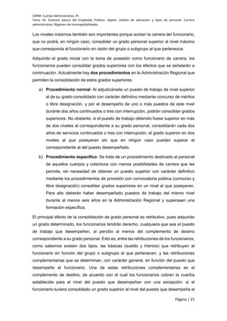 CARM. Cuerpo Administrativo. PI.
Tema 10. Estatuto básico del Empleado Público: objeto, ámbito de aplicación y tipos de personal. Carrera
administrativa. Régimen de incompatibilidades.
Página | 15
Los niveles máximos también son importantes porque acotan la carrera del funcionario,
que no podrá, en ningún caso, consolidar un grado personal superior al nivel máximo
que corresponda al funcionario en razón del grupo o subgrupo al que pertenezca.
Adquirido el grado inicial con la toma de posesión como funcionario de carrera, los
funcionarios pueden consolidar grados superiores con los efectos que se señalarán a
continuación. Actualmente hay dos procedimientos en la Administración Regional que
permiten la consolidación de estos grados superiores:
a) Procedimiento normal: Al adjudicársele un puesto de trabajo de nivel superior
al de su grado consolidado con carácter definitivo mediante concurso de méritos
o libre designación, y por el desempeño de uno o más puestos de este nivel
durante dos años continuados o tres con interrupción, podrán consolidar grados
superiores. No obstante, si el puesto de trabajo obtenido fuese superior en más
de dos niveles al correspondiente a su grado personal, consolidarán cada dos
años de servicios continuados o tres con interrupción, el grado superior en dos
niveles al que poseyeran sin que en ningún caso puedan superar el
correspondiente al del puesto desempeñado.
b) Procedimiento específico: Se trata de un procedimiento destinado al personal
de aquellos cuerpos y colectivos con menos posibilidades de carrera que les
permite, sin necesidad de obtener un puesto superior con carácter definitivo
mediante los procedimientos de provisión con convocatoria pública (concurso y
libre designación) consolidar grados superiores en un nivel al que poseyeran.
Para ello deberán haber desempeñado puestos de trabajo del mismo nivel
durante al menos seis años en la Administración Regional y superasen una
formación específica.
El principal efecto de la consolidación de grado personal es retributivo, pues adquirido
un grado determinado, los funcionarios tendrán derecho, cualquiera que sea el puesto
de trabajo que desempeñen, al percibo al menos del complemento de destino
correspondiente a su grado personal. Esto es, entre las retribuciones de los funcionarios,
como sabemos existen dos tipos, las básicas (sueldo y trienios) que retribuyen al
funcionario en función del grupo o subgrupo al que pertenecen, y las retribuciones
complementarias que se determinan, con carácter general, en función del puesto que
desempeñe el funcionario. Una de estas retribuciones complementarias es el
complemento de destino, de acuerdo con el cual los funcionarios cobran la cuantía
establecida para el nivel del puesto que desempeñan con una excepción: si el
funcionario tuviera consolidado un grado superior al nivel del puesto que desempeña el
 