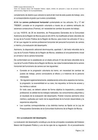 CARM. Cuerpo Administrativo. PI.
Tema 10. Estatuto básico del Empleado Público: objeto, ámbito de aplicación y tipos de personal. Carrera
administrativa. Régimen de incompatibilidades.
Página | 16
complemento de destino que cobrará no será el del nivel de este puesto de trabajo, sino
el correspondiente al grado que tuviera consolidado.
4.3.4. La carrera profesional horizontal contemplada en los artículos 16 y 17 del
TREBEP, consiste en la progresión voluntaria a través de un sistema retribuido de
ascensos consecutivos (Tramos), sin necesidad de cambiar de puesto de trabajo.
La Ley 14/2018, de 26 de diciembre, de Presupuestos Generales de la Comunidad
Autónoma de la Región de Murcia para el año 2019, ha modificado el texto refundido de
la Ley de la Función Pública de la Región de Murcia, para incluir los artículos 41 bis y
41 ter que regulan la carrera profesional horizontal del personal funcionario de carrera
e interino y la evaluación del desempeño
Asimismo, la disposición adicional decimoquinta, apartado 1, del texto refundido de la
Ley de la Función Pública de la Región de Murcia, establece el encuadramiento inicial
en el tramo I de la carrera horizontal.
De conformidad con lo establecido en el citado artículo 41 bis del texto refundido de la
Ley de la Función Pública de la Región de Murcia, las notas fundamentales de la carrera
horizontal del funcionario de carrera son las siguientes:
 Consiste en la progresión voluntaria de tramo, sin necesidad de cambiar de
puesto de trabajo, previa convocatoria al efecto y a instancia de la persona
interesada.
 Se regulará reglamentariamente, estableciendo entre otros aspectos los tramos,
la progresión, la reversibilidad en su caso, los requisitos, la forma de acceso y
los méritos a valorar.
En todo caso, se deberá valorar de forma objetiva la trayectoria y actuación
profesional, la calidad de los trabajos realizados, los conocimientos adquiridos y
el resultado de la evaluación del desempeño. Podrán incluirse asimismo otros
méritos y aptitudes por razón de la especificidad de la función desarrollada y la
experiencia adquirida.
 Las cuantías correspondientes a los distintos tramos se fijarán en la Ley de
Presupuestos Generales de la Comunidad Autónoma de la Región de Murcia.
4.4. La evaluación del desempeño.
La evaluación del desempeño constituye una de las principales novedades del Estatuto
Básico del Empleado Público y uno de los ejes de su regulación. Es el procedimiento
 