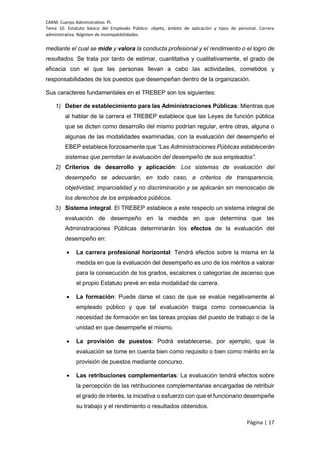 CARM. Cuerpo Administrativo. PI.
Tema 10. Estatuto básico del Empleado Público: objeto, ámbito de aplicación y tipos de personal. Carrera
administrativa. Régimen de incompatibilidades.
Página | 17
mediante el cual se mide y valora la conducta profesional y el rendimiento o el logro de
resultados. Se trata por tanto de estimar, cuantitativa y cualitativamente, el grado de
eficacia con el que las personas llevan a cabo las actividades, cometidos y
responsabilidades de los puestos que desempeñan dentro de la organización.
Sus caracteres fundamentales en el TREBEP son los siguientes:
1) Deber de establecimiento para las Administraciones Públicas: Mientras que
al hablar de la carrera el TREBEP establece que las Leyes de función pública
que se dicten como desarrollo del mismo podrían regular, entre otras, alguna o
algunas de las modalidades examinadas, con la evaluación del desempeño el
EBEP establece forzosamente que “Las Administraciones Públicas establecerán
sistemas que permitan la evaluación del desempeño de sus empleados”.
2) Criterios de desarrollo y aplicación: Los sistemas de evaluación del
desempeño se adecuarán, en todo caso, a criterios de transparencia,
objetividad, imparcialidad y no discriminación y se aplicarán sin menoscabo de
los derechos de los empleados públicos.
3) Sistema integral. El TREBEP establece a este respecto un sistema integral de
evaluación de desempeño en la medida en que determina que las
Administraciones Públicas determinarán los efectos de la evaluación del
desempeño en:
 La carrera profesional horizontal: Tendrá efectos sobre la misma en la
medida en que la evaluación del desempeño es uno de los méritos a valorar
para la consecución de los grados, escalones o categorías de ascenso que
el propio Estatuto prevé en esta modalidad de carrera.
 La formación: Puede darse el caso de que se evalúe negativamente al
empleado público y que tal evaluación traiga como consecuencia la
necesidad de formación en las tareas propias del puesto de trabajo o de la
unidad en que desempeñe el mismo.
 La provisión de puestos: Podrá establecerse, por ejemplo, que la
evaluación se tome en cuenta bien como requisito o bien como mérito en la
provisión de puestos mediante concurso.
 Las retribuciones complementarias: La evaluación tendrá efectos sobre
la percepción de las retribuciones complementarias encargadas de retribuir
el grado de interés, la iniciativa o esfuerzo con que el funcionario desempeñe
su trabajo y el rendimiento o resultados obtenidos.
 