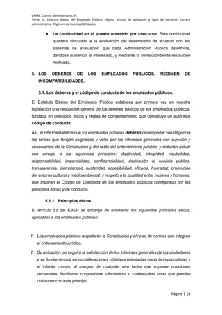 CARM. Cuerpo Administrativo. PI.
Tema 10. Estatuto básico del Empleado Público: objeto, ámbito de aplicación y tipos de personal. Carrera
administrativa. Régimen de incompatibilidades.
Página | 18
 La continuidad en el puesto obtenido por concurso: Esta continuidad
quedará vinculada a la evaluación del desempeño de acuerdo con los
sistemas de evaluación que cada Administración Pública determine,
dándose audiencia al interesado, y mediante la correspondiente resolución
motivada.
5. LOS DEBERES DE LOS EMPLEADOS PÚBLICOS. RÉGIMEN DE
INCOMPATIBILIDADES.
5.1. Los deberes y el código de conducta de los empleados públicos.
El Estatuto Básico del Empleado Público establece por primera vez en nuestra
legislación una regulación general de los deberes básicos de los empleados públicos,
fundada en principios éticos y reglas de comportamiento que constituye un auténtico
código de conducta.
Así, el EBEP establece que los empleados públicos deberán desempeñar con diligencia
las tareas que tengan asignadas y velar por los intereses generales con sujeción y
observancia de la Constitución y del resto del ordenamiento jurídico, y deberán actuar
con arreglo a los siguientes principios: objetividad, integridad, neutralidad,
responsabilidad, imparcialidad, confidencialidad, dedicación al servicio público,
transparencia, ejemplaridad, austeridad, accesibilidad, eficacia, honradez, promoción
del entorno cultural y medioambiental, y respeto a la igualdad entre mujeres y hombres,
que inspiran el Código de Conducta de los empleados públicos configurado por los
principios éticos y de conducta.
5.1.1. Principios éticos.
El artículo 53 del EBEP se encarga de enumerar los siguientes principios éticos,
aplicables a los empleados públicos:
1. Los empleados públicos respetarán la Constitución y el resto de normas que integran
el ordenamiento jurídico.
2. Su actuación perseguirá la satisfacción de los intereses generales de los ciudadanos
y se fundamentará en consideraciones objetivas orientadas hacia la imparcialidad y
el interés común, al margen de cualquier otro factor que exprese posiciones
personales, familiares, corporativas, clientelares o cualesquiera otras que puedan
colisionar con este principio.
 