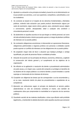 CARM. Cuerpo Administrativo. PI.
Tema 10. Estatuto básico del Empleado Público: objeto, ámbito de aplicación y tipos de personal. Carrera
administrativa. Régimen de incompatibilidades.
Página | 19
3. Ajustarán su actuación a los principios de lealtad y buena fe con la Administración en
la que presten sus servicios, y con sus superiores, compañeros, subordinados y con
los ciudadanos.
4. Su conducta se basará en el respeto de los derechos fundamentales y libertades
públicas, evitando toda actuación que pueda producir discriminación alguna por
razón de nacimiento, origen racial o étnico, género, sexo, orientación sexual, religión
o convicciones, opinión, discapacidad, edad o cualquier otra condición o
circunstancia personal o social.
5. Se abstendrán en aquellos asuntos en los que tengan un interés personal, así como
de toda actividad privada o interés que pueda suponer un riesgo de plantear conflictos
de intereses con su puesto público.
6. No contraerán obligaciones económicas ni intervendrán en operaciones financieras,
obligaciones patrimoniales o negocios jurídicos con personas o entidades cuando
pueda suponer un conflicto de intereses con las obligaciones de su puesto público.
7. No aceptarán ningún trato de favor o situación que implique privilegio o ventaja
injustificada, por parte de personas físicas o entidades privadas.
8. Actuarán de acuerdo con los principios de eficacia, economía y eficiencia, y vigilarán
la consecución del interés general y el cumplimiento de los objetivos de la
organización.
9. No influirán en la agilización o resolución de trámite o procedimiento administrativo
sin justa causa y, en ningún caso, cuando ello comporte un privilegio en beneficio de
los titulares de los cargos públicos o su entorno familiar y social inmediato o cuando
suponga un menoscabo de los intereses de terceros.
10. Cumplirán con diligencia las tareas que les correspondan o se les encomienden y,
en su caso, resolverán dentro de plazo los procedimientos o expedientes de su
competencia.
11. Ejercerán sus atribuciones según el principio de dedicación al servicio público
absteniéndose no sólo de conductas contrarias al mismo, sino también de
cualesquiera otras que comprometan la neutralidad en el ejercicio de los servicios
públicos.
12. Guardarán secreto de las materias clasificadas u otras cuya difusión esté prohibida
legalmente, y mantendrán la debida discreción sobre aquellos asuntos que conozcan
 