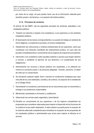 CARM. Cuerpo Administrativo. PI.
Tema 10. Estatuto básico del Empleado Público: objeto, ámbito de aplicación y tipos de personal. Carrera
administrativa. Régimen de incompatibilidades.
Página | 20
por razón de su cargo, sin que puedan hacer uso de la información obtenida para
beneficio propio o de terceros, o en perjuicio del interés público.
5.1.2. Principios de conducta.
El artículo 54 del EBEP, cita los siguientes principios de conducta, aplicables a los
empleados públicos:
1. Tratarán con atención y respeto a los ciudadanos, a sus superiores y a los restantes
empleados públicos.
2. El desempeño de las tareas correspondientes a su puesto de trabajo se realizará de
forma diligente y cumpliendo la jornada y el horario establecidos.
3. Obedecerán las instrucciones y órdenes profesionales de los superiores, salvo que
constituyan una infracción manifiesta del ordenamiento jurídico, en cuyo caso las
pondrán inmediatamente en conocimiento de los órganos de inspección procedentes.
4. Informarán a los ciudadanos sobre aquellas materias o asuntos que tengan derecho
a conocer, y facilitarán el ejercicio de sus derechos y el cumplimiento de sus
obligaciones.
5. Administrarán los recursos y bienes públicos con austeridad, y no utilizarán los
mismos en provecho propio o de personas allegadas. Tendrán, asimismo, el deber
de velar por su conservación.
6. Se rechazará cualquier regalo, favor o servicio en condiciones ventajosas que vaya
más allá de los usos habituales, sociales y de cortesía, sin perjuicio de lo establecido
en el Código Penal.
7. Garantizarán la constancia y permanencia de los documentos para su transmisión y
entrega a sus posteriores responsables.
8. Mantendrán actualizada su formación y cualificación.
9. Observarán las normas sobre seguridad y salud laboral.
10. Pondrán en conocimiento de sus superiores o de los órganos competentes las
propuestas que consideren adecuadas para mejorar el desarrollo de las funciones de
la unidad en la que estén destinados. A estos efectos se podrá prever la creación de
la instancia adecuada competente para centralizar la recepción de las propuestas de
los empleados públicos o administrados que sirvan para mejorar la eficacia en el
servicio.
 