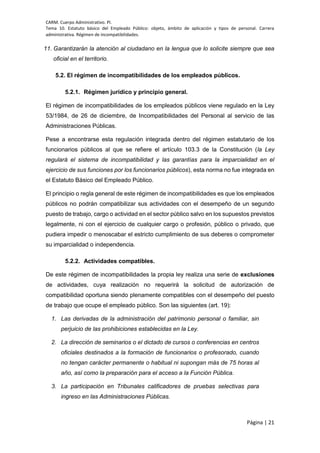 CARM. Cuerpo Administrativo. PI.
Tema 10. Estatuto básico del Empleado Público: objeto, ámbito de aplicación y tipos de personal. Carrera
administrativa. Régimen de incompatibilidades.
Página | 21
11. Garantizarán la atención al ciudadano en la lengua que lo solicite siempre que sea
oficial en el territorio.
5.2. El régimen de incompatibilidades de los empleados públicos.
5.2.1. Régimen jurídico y principio general.
El régimen de incompatibilidades de los empleados públicos viene regulado en la Ley
53/1984, de 26 de diciembre, de Incompatibilidades del Personal al servicio de las
Administraciones Públicas.
Pese a encontrarse esta regulación integrada dentro del régimen estatutario de los
funcionarios públicos al que se refiere el artículo 103.3 de la Constitución (la Ley
regulará el sistema de incompatibilidad y las garantías para la imparcialidad en el
ejercicio de sus funciones por los funcionarios públicos), esta norma no fue integrada en
el Estatuto Básico del Empleado Público.
El principio o regla general de este régimen de incompatibilidades es que los empleados
públicos no podrán compatibilizar sus actividades con el desempeño de un segundo
puesto de trabajo, cargo o actividad en el sector público salvo en los supuestos previstos
legalmente, ni con el ejercicio de cualquier cargo o profesión, público o privado, que
pudiera impedir o menoscabar el estricto cumplimiento de sus deberes o comprometer
su imparcialidad o independencia.
5.2.2. Actividades compatibles.
De este régimen de incompatibilidades la propia ley realiza una serie de exclusiones
de actividades, cuya realización no requerirá la solicitud de autorización de
compatibilidad oportuna siendo plenamente compatibles con el desempeño del puesto
de trabajo que ocupe el empleado público. Son las siguientes (art. 19):
1. Las derivadas de la administración del patrimonio personal o familiar, sin
perjuicio de las prohibiciones establecidas en la Ley.
2. La dirección de seminarios o el dictado de cursos o conferencias en centros
oficiales destinados a la formación de funcionarios o profesorado, cuando
no tengan carácter permanente o habitual ni supongan más de 75 horas al
año, así como la preparación para el acceso a la Función Pública.
3. La participación en Tribunales calificadores de pruebas selectivas para
ingreso en las Administraciones Públicas.
 
