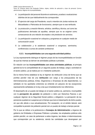 CARM. Cuerpo Administrativo. PI.
Tema 10. Estatuto básico del Empleado Público: objeto, ámbito de aplicación y tipos de personal. Carrera
administrativa. Régimen de incompatibilidades.
Página | 22
4. La participación del personal docente en exámenes, pruebas o evaluaciones
distintas de las que habitualmente les correspondan.
5. El ejercicio del cargo de Presidente, vocal o miembro de Juntas rectoras de
Mutualidades o Patronatos de funcionarios, siempre que no sea retribuido.
6. La producción y creación literaria, artística, científica y técnica, así como las
publicaciones derivadas de aquéllas, siempre que no se originen como
consecuencia de una relación de empleo o de prestación de servicios.
7. La participación ocasional en coloquios y programas en cualquier medio de
comunicación social.
8. La colaboración y la asistencia ocasional a congresos, seminarios,
conferencias o cursos de carácter profesional.
5.2.3. Incompatibilidades con una segunda actividad pública.
La Ley expresamente distingue el régimen propio de las incompatibilidades en función
de que las mismas se deriven de actividades públicas o privadas.
En relación con las incompatibilidades con otras actividades públicas, el principio
general es la no compatibilidad de un segundo puesto de trabajo, cargo o actividad en
el sector público, ya se realice por sí o mediante sustitución.
De la misma forma establece la ley el régimen de retribución única de forma que se
prohíbe percibir más de una retribución con cargo a los presupuestos de las
Administraciones públicas, Entes, Organismos o Empresas de ella dependientes. Lo
señalado en los apartados anteriores se entiende sin perjuicio de las excepciones
expresamente señaladas en la ley a las que inmediatamente nos referiremos.
El desempeño de un puesto de trabajo en el sector público es, asimismo, incompatible
con la percepción de pensión de jubilación o retiro por Derechos Pasivos o por
cualquier régimen de la Seguridad Social público y obligatorio. La percepción de las
pensiones quedará en suspenso por el tiempo que dure el desempeño de dicho puesto,
sin que ello afecte a sus actualizaciones. Por excepción, en el ámbito laboral, será
compatible la pensión de jubilación parcial con un puesto de trabajo a tiempo parcial.
Por lo que se refiere a la pertenencia a Consejos de Administración u órganos de
gobierno de Entidades o Empresas Públicas o privadas, los empleados públicos sólo
podrán percibir, en caso de pertenecer a estos órganos, las dietas o indemnizaciones
que correspondan por su asistencia, siendo las cantidades que devengasen por
 