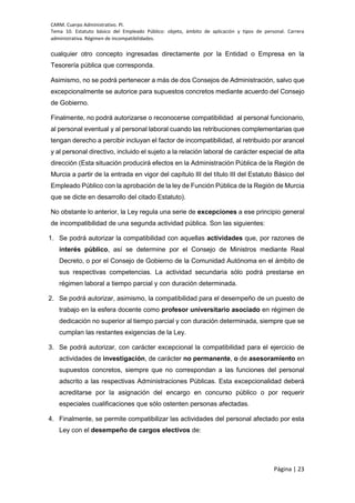 CARM. Cuerpo Administrativo. PI.
Tema 10. Estatuto básico del Empleado Público: objeto, ámbito de aplicación y tipos de personal. Carrera
administrativa. Régimen de incompatibilidades.
Página | 23
cualquier otro concepto ingresadas directamente por la Entidad o Empresa en la
Tesorería pública que corresponda.
Asimismo, no se podrá pertenecer a más de dos Consejos de Administración, salvo que
excepcionalmente se autorice para supuestos concretos mediante acuerdo del Consejo
de Gobierno.
Finalmente, no podrá autorizarse o reconocerse compatibilidad al personal funcionario,
al personal eventual y al personal laboral cuando las retribuciones complementarias que
tengan derecho a percibir incluyan el factor de incompatibilidad, al retribuido por arancel
y al personal directivo, incluido el sujeto a la relación laboral de carácter especial de alta
dirección (Esta situación producirá efectos en la Administración Pública de la Región de
Murcia a partir de la entrada en vigor del capítulo III del título III del Estatuto Básico del
Empleado Público con la aprobación de la ley de Función Pública de la Región de Murcia
que se dicte en desarrollo del citado Estatuto).
No obstante lo anterior, la Ley regula una serie de excepciones a ese principio general
de incompatibilidad de una segunda actividad pública. Son las siguientes:
1. Se podrá autorizar la compatibilidad con aquellas actividades que, por razones de
interés público, así se determine por el Consejo de Ministros mediante Real
Decreto, o por el Consejo de Gobierno de la Comunidad Autónoma en el ámbito de
sus respectivas competencias. La actividad secundaria sólo podrá prestarse en
régimen laboral a tiempo parcial y con duración determinada.
2. Se podrá autorizar, asimismo, la compatibilidad para el desempeño de un puesto de
trabajo en la esfera docente como profesor universitario asociado en régimen de
dedicación no superior al tiempo parcial y con duración determinada, siempre que se
cumplan las restantes exigencias de la Ley.
3. Se podrá autorizar, con carácter excepcional la compatibilidad para el ejercicio de
actividades de investigación, de carácter no permanente, o de asesoramiento en
supuestos concretos, siempre que no correspondan a las funciones del personal
adscrito a las respectivas Administraciones Públicas. Esta excepcionalidad deberá
acreditarse por la asignación del encargo en concurso público o por requerir
especiales cualificaciones que sólo ostenten personas afectadas.
4. Finalmente, se permite compatibilizar las actividades del personal afectado por esta
Ley con el desempeño de cargos electivos de:
 