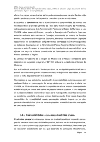 CARM. Cuerpo Administrativo. PI.
Tema 10. Estatuto básico del Empleado Público: objeto, ámbito de aplicación y tipos de personal. Carrera
administrativa. Régimen de incompatibilidades.
Página | 25
efecto. Las pagas extraordinarias, así como las prestaciones de carácter familiar, sólo
podrán percibirse por uno de los puestos, cualquiera que sea su naturaleza.
En cuanto a la competencia para la autorización de la compatibilidad, de acuerdo con
lo establecido en el Decreto 28/1985, de 18 de abril, de la Consejería de Presidencia,
sobre aplicación personal de la Administración Pública de la Región de Murcia de la Ley
53/1984, sobre incompatibilidades, compete al Consejero de Presidencia (hay que
entender realizada esta mención al Consejero competente en materia de Función
Pública, actualmente el Consejero de Economía, Hacienda y Administración Digital) la
resolución de los expedientes de compatibilidad de actividades cuando ambos puestos
de trabajo se desempeñen en la Administración Pública Regional. De la misma forma,
compete a este Consejero la resolución de los expedientes de compatibilidad para
ejercer una segunda actividad cuando ésta se desempeñe en una Administración
Pública distinta de la Región.
El Consejo de Gobierno de la Región de Murcia será el Órgano competente para
resolver en los supuestos en que la Ley 53/1984, atribuye la competencia al Consejo de
Ministros.
Las solicitudes de autorización de compatibilidad de un segundo puesto en el Sector
Público serán resueltas por el Consejero señalado en el plazo de tres meses, a contar
desde la fecha de presentación de la solicitud.
Con respecto a esta solicitud de autorización de compatibilidad, quienes accedan por
cualquier título a un nuevo puesto del sector público que con arreglo a la citada Ley
53/1984, de 26 de diciembre, resulte incompatible con el que vinieran desempeñando
habrán de optar por uno de ellos dentro del plazo de toma de posesión. A falta de opción
en el plazo señalado se entenderá que optan por el nuevo puesto, pasando a la situación
de excedencia voluntaria en los que vinieran desempeñando. Si se tratara de puestos
susceptibles de compatibilidad, previa autorización, deberán instarla en los diez
primeros días del aludido plazo de toma de posesión, entendiéndose éste prorrogado
en tanto recae resolución.
5.2.4. Incompatibilidades con una segunda actividad privada.
El principio general en estos casos es que los empleados públicos no podrán ejercer,
por sí o mediante sustitución, actividades privadas, incluidas las de carácter profesional,
sean por cuenta propia o bajo dependencia o al servicio de entidades o particulares que
se relacionen directamente con las que desarrolla la Consejería, Departamento,
 