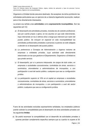 CARM. Cuerpo Administrativo. PI.
Tema 10. Estatuto básico del Empleado Público: objeto, ámbito de aplicación y tipos de personal. Carrera
administrativa. Régimen de incompatibilidades.
Página | 26
Organismo o Entidad donde estuviera destinado. Se exceptúan de dicha prohibición las
actividades particulares que, en ejercicio de un derecho legalmente reconocido, realicen
para sí los directamente interesados.
La propia Ley señala unas actividades como expresamente incompatibles. Son las
siguientes (art.12):
a) El desempeño de actividades privadas, incluidas las de carácter profesional,
sea por cuenta propia o ajena, en los asuntos en que este interviniendo,
haya intervenido en los 2 últimos años o tenga que intervenir por razón del
puesto público. Se incluyen en especial en esta incompatibilidad las
actividades profesionales prestadas a personas a quienes se esté obligado
a atender en el desempeño del puesto público.
b) La pertenencia a Consejos de Administración u órganos rectores de
empresas o entidades privadas, cuya actividad esté directamente
relacionada con las que gestione el Departamento, Organismo o Entidad en
que preste servicio.
c) El desempeño, por si o persona interpuesta, de cargos de todo orden, en
empresas o sociedades concesionarias, contratistas de obras, servicios o
suministros, arrendatarias o administradoras de monopolios, o con
participación o aval del sector público, cualquiera que sea su configuración
jurídica.
d) La participación superior al 10% en el capital en empresas o sociedades
concesionarias, contratistas de obras, servicios o suministros, arrendatarias
o administradoras de monopolios, o con participación o aval del sector
público, cualquiera que sea su configuración jurídica.
Fuera de las actividades excluidas expresamente señaladas, los empleados públicos
podrán solicitar la compatibilidad para el desempeño de otras actividades privadas con
los siguientes límites:
a) Se podrá reconocer la compatibilidad con el desarrollo de actividades privadas a
quienes perciban complemento específico siempre que su cuantía no supere el 30
 