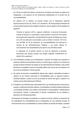 CARM. Cuerpo Administrativo. PI.
Tema 10. Estatuto básico del Empleado Público: objeto, ámbito de aplicación y tipos de personal. Carrera
administrativa. Régimen de incompatibilidades.
Página | 27
por 100 de su retribución básica, excluidos los conceptos que tengan su origen en la
antigüedad, y sin perjuicio de las limitaciones establecidas en la propia Ley de
Incompatibilidades.
En relación con lo anterior, es preciso indicar que la disposición adicional
decimonovena.9 de la Ley 1/2016, de 5 de febrero, de Presupuestos Generales de
la Comunidad Autónoma de la Región de Murcia para el ejercicio 2016 establece lo
siguiente:
“Durante el ejercicio 2016 y vigencia indefinida, el personal funcionario
incluido el docente no universitario, podrá solicitar la reducción del importe
del complemento específico correspondiente al puesto de trabajo que ocupe
con el fin de adecuarlo al porcentaje a que se refiere el artículo 16.4 de la
Ley 53/1984, de 26 de diciembre, de incompatibilidades del personal al
servicio de las Administraciones Públicas, y así poder obtener el
reconocimiento de compatibilidad para ejercer una actividad privada.
Lo dispuesto en el párrafo anterior no será de aplicación al personal
funcionario que ocupen puestos que tengan asignado complemento de
destino 28 y superiores”.
b) Las actividades privadas que correspondan a puestos de trabajo que requieran la
presencia efectiva del interesado durante un horario igual o superior a la mitad de la
jornada semanal ordinaria de trabajo en las Administraciones Públicas, sólo podrán
declararse compatibles cuando la actividad pública sea una de las enunciadas en la
ley como de prestación a tiempo parcial.
c) No podrá reconocerse compatibilidad alguna para realizar actividades privadas a
quienes se les hubiera autorizado la compatibilidad para un segundo puesto o
actividad públicos, cuando la suma de jornada de ambos sea igual o superior a la
máxima de las Administraciones Públicas.
d) El Gobierno, por Real Decreto, podrá determinar, con carácter general, las funciones,
puestos o colectivos del sector públicos, incompatibles con determinadas profesiones
o actividades privadas, que puedan comprometer la imparcialidad o independencia
del personal, impedir o menoscabar el estricto cumplimiento de sus deberes o
perjudicar los intereses generales.
Corresponde al Consejero competente en materia de función pública la resolución de
los expedientes de compatibilidad para el desempeño de una actividad privada. El
reconocimiento de la compatibilidad no podrá modificar la jornada de trabajo y quedará
 