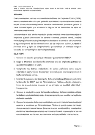 CARM. Cuerpo Administrativo. PI.
Tema 10. Estatuto básico del Empleado Público: objeto, ámbito de aplicación y tipos de personal. Carrera
administrativa. Régimen de incompatibilidades.
Página | 2
RESUMEN.
En el presente tema vamos a estudiar el Estatuto Básico del Empleado Público (EBEP),
norma que establece los principios generales aplicables al conjunto de las relaciones de
empleo público, empezando por el de servicio a los ciudadanos y al interés general. El
EBEP contiene aquello que es común al conjunto de los funcionarios de todas las
Administraciones Públicas.
Destacaremos en este tema la regulación que se establece sobre los distintos tipos de
empleados públicos (funcionarios de carrera e interinos, personal laboral, personal
eventual) regulando la nueva figura del personal directivo, la carrera de los funcionarios,
la regulación general de los deberes básicos de los empleados públicos, fundada en
principios éticos y reglas de comportamiento, que constituye un auténtico código de
conducta, así como el régimen de incompatibilidades.
OBJETIVOS.
1. Conocer con carácter general que establece y que contienen el EBEP.
2. Llegar a diferenciar con claridad los diferentes tipos de empleados públicos que
aparecen recogidos en el EBEP.
3. Comprender las distintas modalidades de carrera profesional como conjunto
ordenado de oportunidades de ascenso y expectativas de progreso profesional de
los funcionarios de carrera.
4. Entender la evaluación del desempeño de los empleados públicos como elemento
fundamental del EBEP, que las Administraciones Públicas deberán establecer a
través de procedimientos fundados en los principios de igualdad, objetividad y
transparencia.
5. Conocer la regulación general de los deberes básicos de los empleados públicos,
fundada en principios éticos y reglas de comportamiento, que constituye un auténtico
código de conducta.
6. Conocer la regulación de las incompatibilidades, como principio de la dedicación del
personal al servicio de las Administraciones Públicas a un solo puesto de trabajo,
sin más excepciones que las que demande el propio servicio público, respetando el
ejercicio de las actividades privadas que no puedan impedir o menoscabar el estricto
cumplimiento de sus deberes o comprometer su imparcialidad o independencia.
 