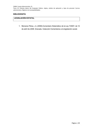 CARM. Cuerpo Administrativo. PI.
Tema 10. Estatuto básico del Empleado Público: objeto, ámbito de aplicación y tipos de personal. Carrera
administrativa. Régimen de incompatibilidades.
Página | 29
BIBLIOGRAFÍA
LEGISLACIÓN ESTATAL
1. Monereo Pérez, J.L (2008).Comentario Sistemático de la Ley 7/2007, de 12
de abril de 2008. Granada. Colección Comentarios a la legislación social.
 
