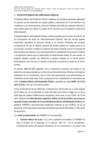 CARM. Cuerpo Administrativo. PI.
Tema 10. Estatuto básico del Empleado Público: objeto, ámbito de aplicación y tipos de personal. Carrera
administrativa. Régimen de incompatibilidades.
Página | 3
1. ESTATUTO BÁSICO DEL EMPLEADO PÚBLICO.
El Estatuto Básico del Empleado Público establece los principios generales aplicables
al conjunto de las relaciones de empleo público, empezando por el de servicio a los
ciudadanos y al interés general, ya que la finalidad primordial de cualquier reforma en
esta materia debe ser mejorar la calidad de los servicios que el ciudadano recibe de la
Administración.
El Estatuto Básico del Empleado Público contiene aquello que es común al conjunto de
los funcionarios de todas las Administraciones Públicas, más las normas legales
específicas aplicables al personal laboral a su servicio. Partiendo del principio
constitucional de que el régimen general del empleo público en nuestro país es el
funcionarial, reconoce e integra la evidencia del papel creciente que en el conjunto de
Administraciones Públicas viene desempeñando la contratación de personal conforme
a la legislación laboral para el desempeño de determinadas tareas. En ese sentido, el
Estatuto sintetiza aquello que diferencia a quienes trabajan en el sector público
administrativo, sea cual sea su relación contractual, de quienes lo hacen en el sector
privado.
El artículo 149.1.18 CE establece como competencia exclusiva del Estado la de
determinar las bases del régimen jurídico de las Administraciones Públicas y del régimen
estatutario de sus funcionarios, que en todo caso garantizarán a los administrados un
tratamiento común ante ellas. Como consecuencia de lo establecido en este artículo se
dictó el Estatuto Básico del Empleado Público, aprobado por Ley 7/2007, de 12 de
abril (BORM nº 89, de 13 de abril de 2007).
Como consecuencia de las diferentes modificaciones introducidas en su texto original
de la citada Ley, se ha aprobado un texto refundido que unifica e integra en un único
texto legal las citadas modificaciones, derogando, entre otras, la Ley 7/2007, de 12 de
abril. Hablamos del Real Decreto Legislativo 5/2015, de 30 de octubre, por el que se
aprueba el texto refundido de la Ley del Estatuto Básico del Empleado Público (en
adelante TREBEP). Recientemente modificado mediante la Ley 31/2022, de 23 de
diciembre, de Presupuestos Generales del Estado para el año 2023 (BOE nº 308, de 24
de diciembre).
Las notas fundamentales del TREBEP son las siguientes:
1. Carácter básico de la ley: Tal y como acabamos de señalar, el TREBEP se
dicta al amparo de lo dispuesto en el artículo 149.1.18. ª de la Constitución,
constituyendo bases del régimen estatutario de los funcionarios y al amparo del
 
